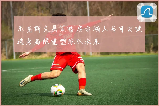 尼克斯交易策略启示湖人或可打破选秀局限重塑球队未来