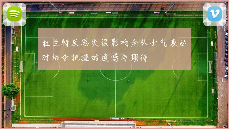 杜兰特反思失误影响全队士气表达对机会把握的遗憾与期待