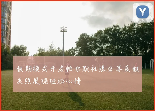 假期模式开启帕尔默社媒分享度假美照展现轻松心情