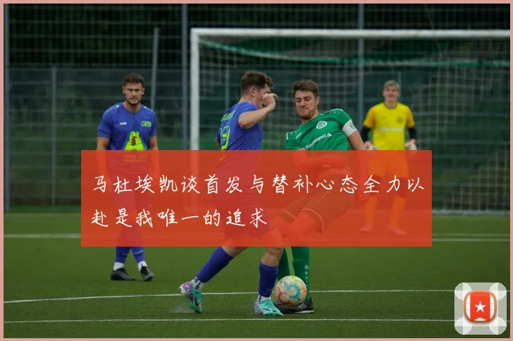 马杜埃凯谈首发与替补心态全力以赴是我唯一的追求