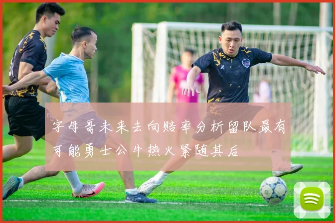 字母哥未来去向赔率分析留队最有可能勇士公牛热火紧随其后