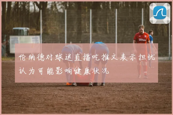 伦纳德对球迷直播吃推文表示担忧认为可能影响健康状况