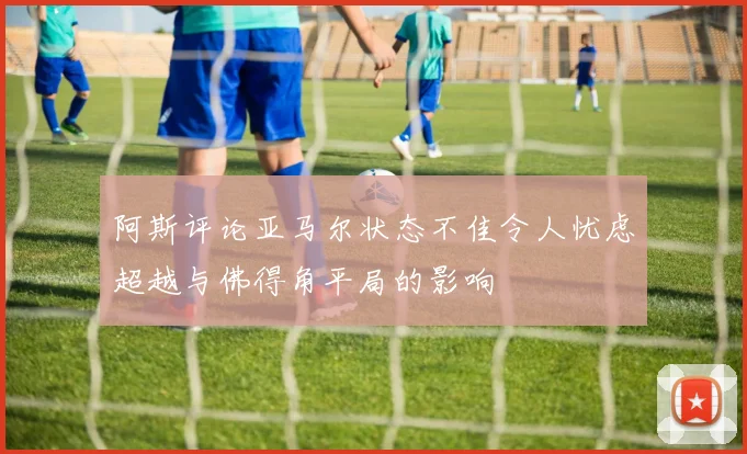 阿斯评论亚马尔状态不佳令人忧虑超越与佛得角平局的影响