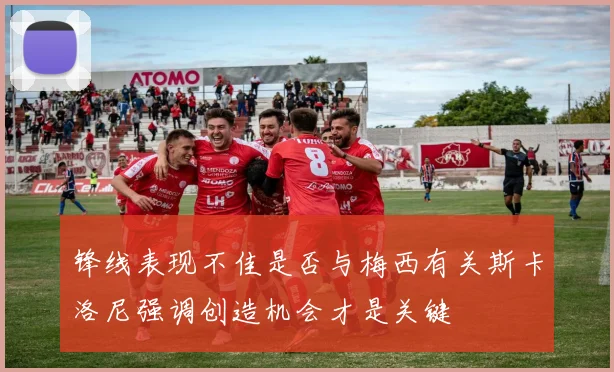 锋线表现不佳是否与梅西有关斯卡洛尼强调创造机会才是关键