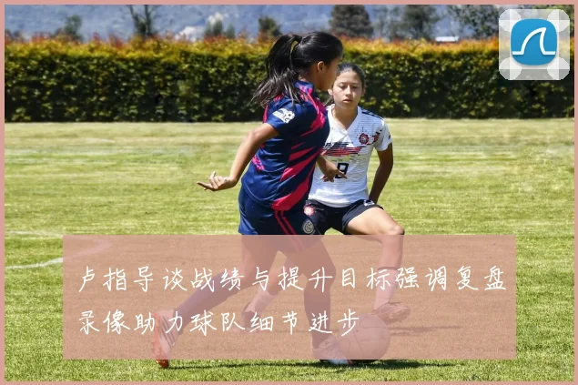 卢指导谈战绩与提升目标强调复盘录像助力球队细节进步
