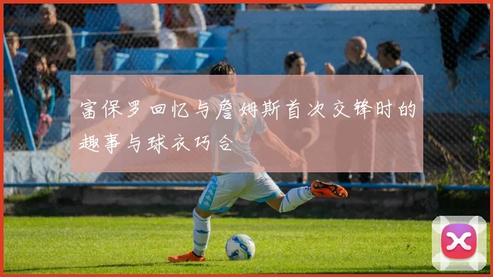 富保罗回忆与詹姆斯首次交锋时的趣事与球衣巧合
