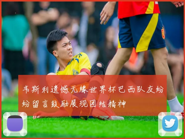 韦斯利遗憾无缘世界杯巴西队友纷纷留言鼓励展现团结精神