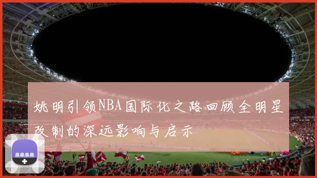 姚明引领NBA国际化之路回顾全明星改制的深远影响与启示