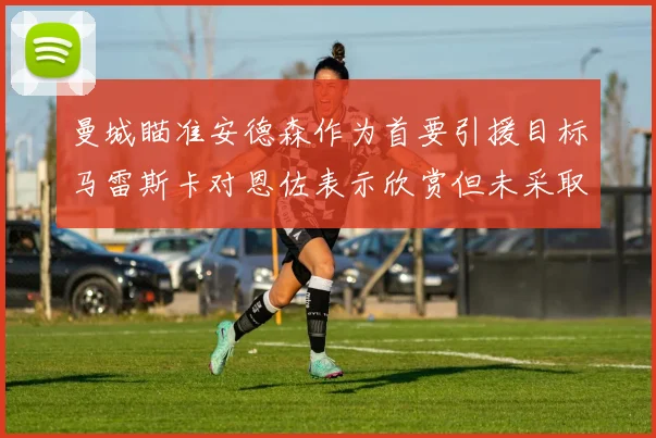 曼城瞄准安德森作为首要引援目标马雷斯卡对恩佐表示欣赏但未采取行动