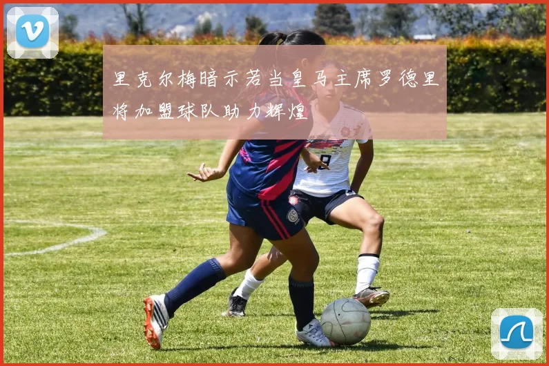 里克尔梅暗示若当皇马主席罗德里将加盟球队助力辉煌
