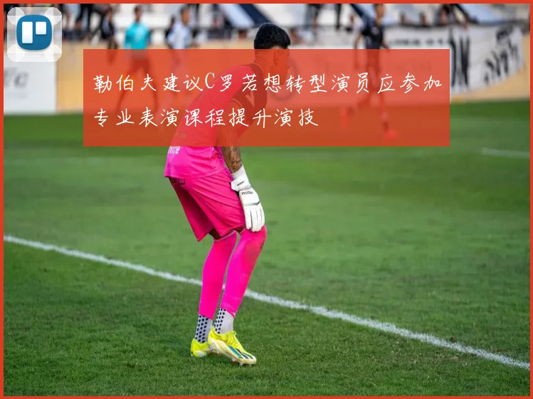 勒伯夫建议C罗若想转型演员应参加专业表演课程提升演技