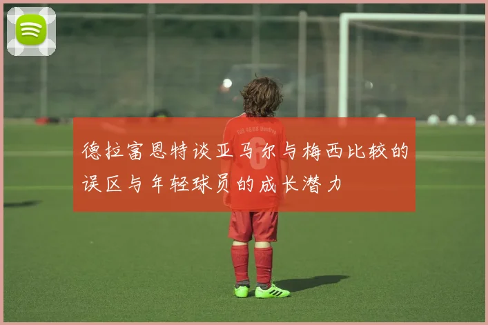 德拉富恩特谈亚马尔与梅西比较的误区与年轻球员的成长潜力