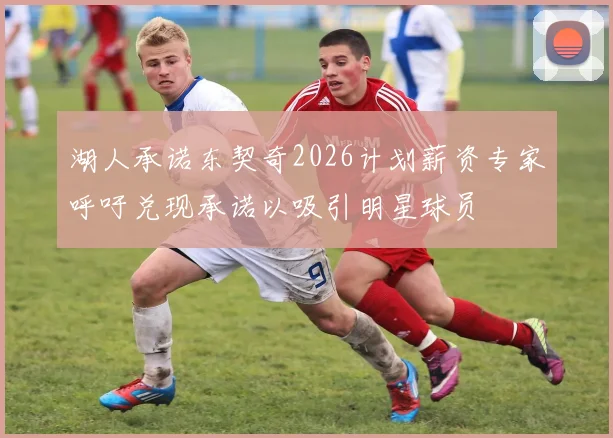 湖人承诺东契奇2026计划薪资专家呼吁兑现承诺以吸引明星球员