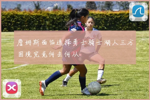 詹姆斯面临选择勇士骑士湖人三方困境究竟何去何从