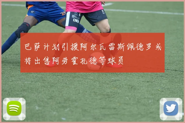 巴萨计划引援阿尔瓦雷斯佩德罗或将出售阿劳霍孔德等球员