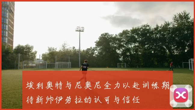 埃利奥特与尼奥尼全力以赴训练期待新帅伊劳拉的认可与信任