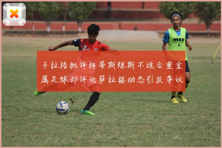卡拉格批评柯蒂斯琼斯不适合重金属足球却评论萨拉赫动态引发争议